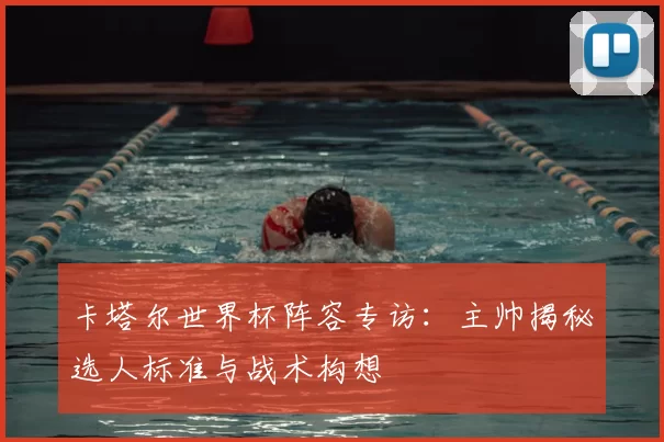 卡塔尔世界杯阵容专访:主帅揭秘选人标准与战术构想