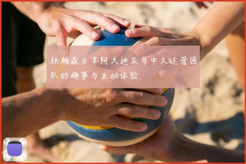 杨瀚森分享阿夫迪亚与中文运营团队的趣事与互动体验