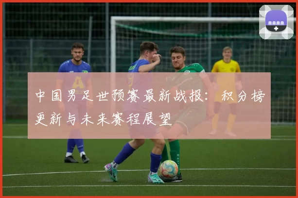 中国男足世预赛最新战报：积分榜更新与未来赛程展望