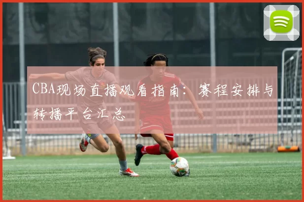 CBA现场直播观看指南：赛程安排与转播平台汇总