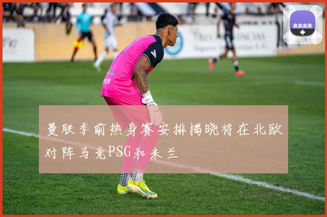 曼联季前热身赛安排揭晓将在北欧对阵马竞PSG和米兰