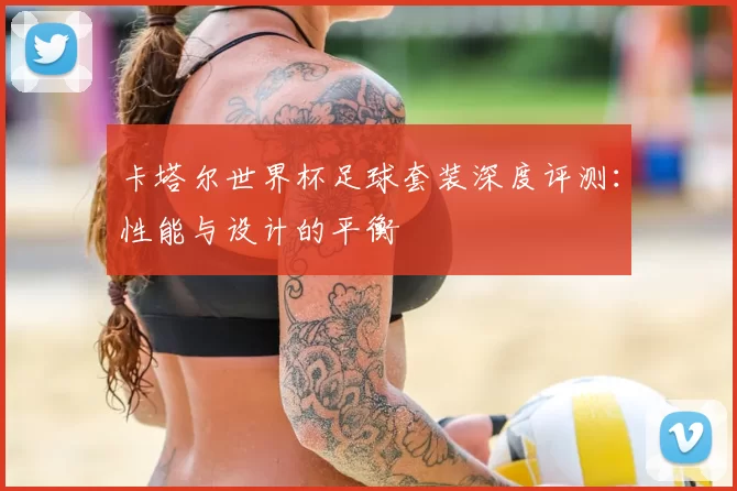 卡塔尔世界杯足球套装深度评测:性能与设计的平衡