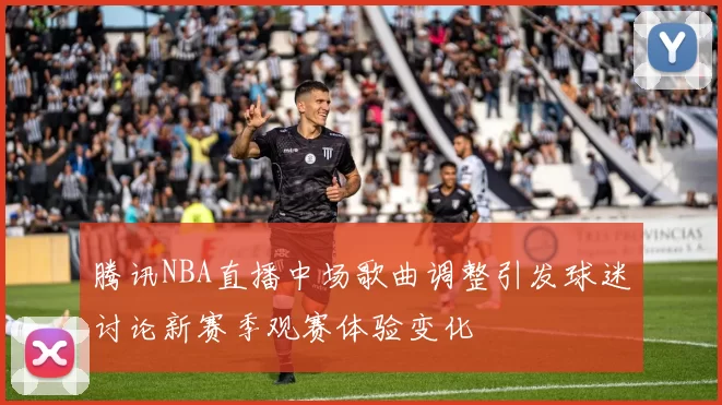腾讯NBA直播中场歌曲调整引发球迷讨论新赛季观赛体验变化