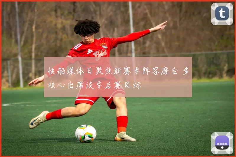 快船媒体日聚焦新赛季阵容磨合 多核心出席谈季后赛目标