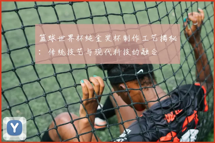 篮球世界杯纯金奖杯制作工艺揭秘:传统技艺与现代科技的融合