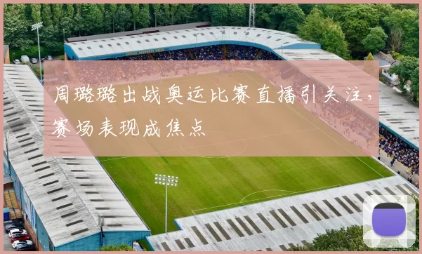 周璐璐出战奥运比赛直播引关注,赛场表现成焦点