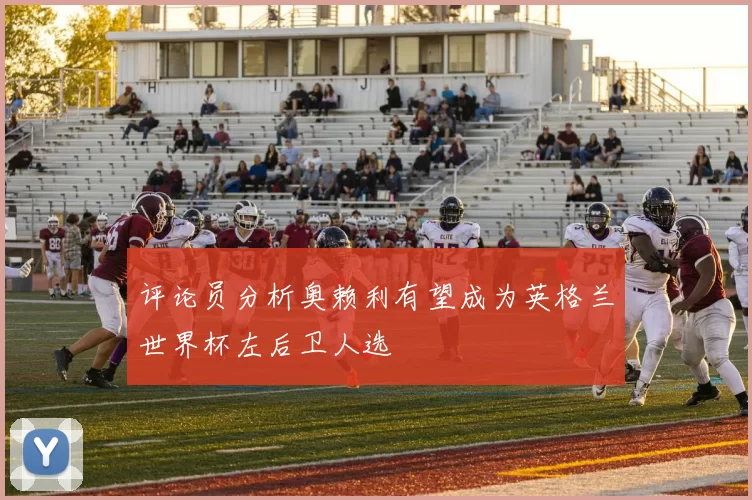 评论员分析奥赖利有望成为英格兰世界杯左后卫人选