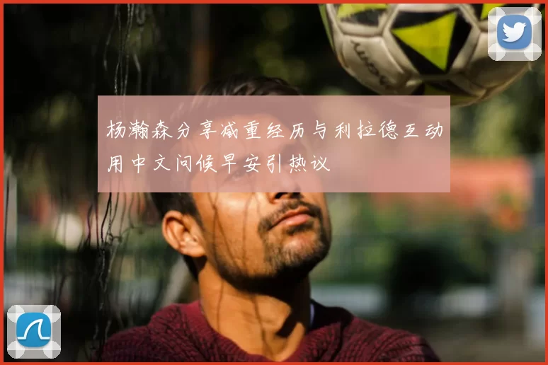 杨瀚森分享减重经历与利拉德互动用中文问候早安引热议