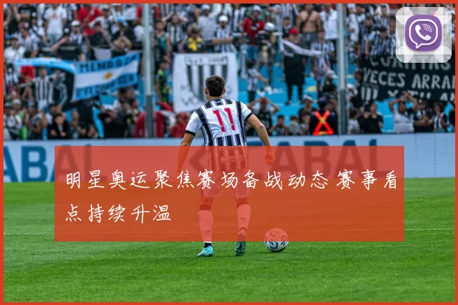 明星奥运聚焦赛场备战动态 赛事看点持续升温