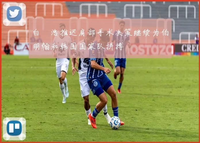 白昇浩推迟肩部手术决策继续为伯明翰和韩国国家队拼搏