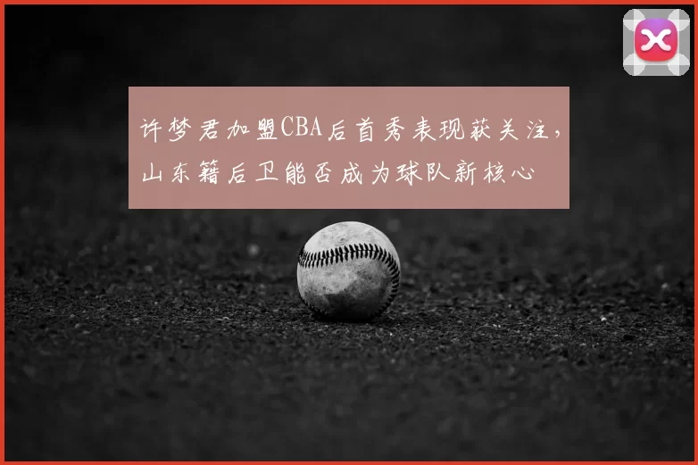 许梦君加盟CBA后首秀表现获关注，山东籍后卫能否成为球队新核心