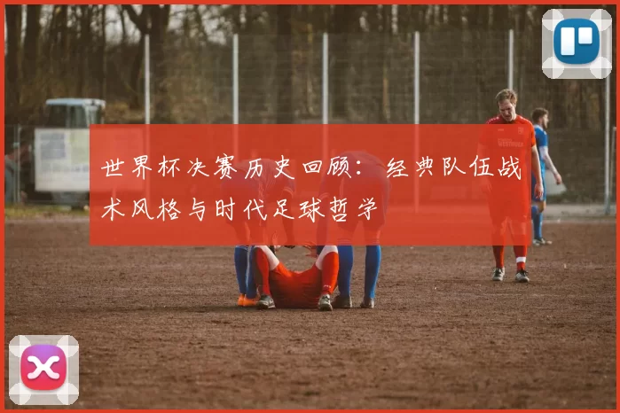 世界杯决赛历史回顾:经典队伍战术风格与时代足球哲学