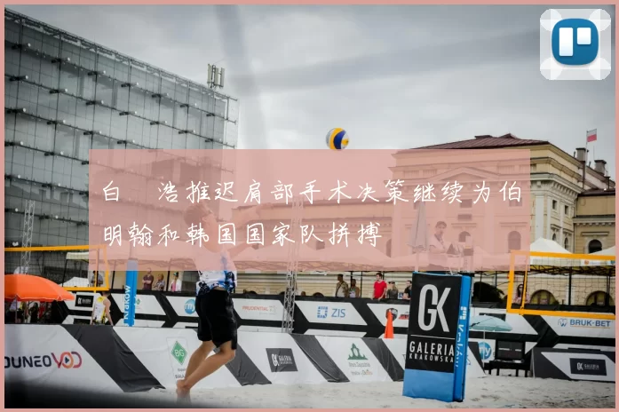 白昇浩推迟肩部手术决策继续为伯明翰和韩国国家队拼搏