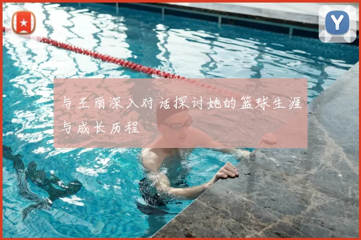 与王丽深入对话探讨她的篮球生涯与成长历程