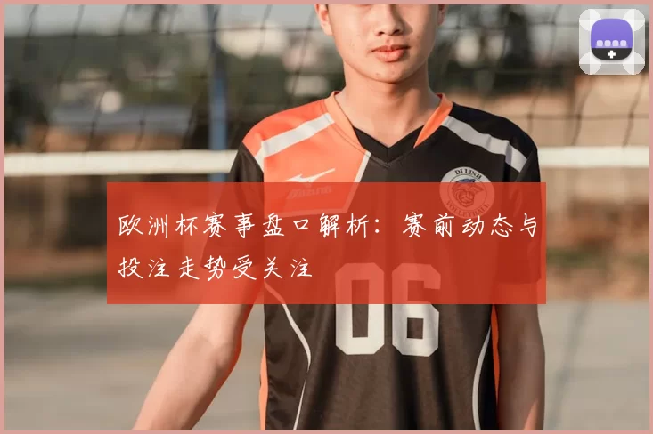 欧洲杯赛事盘口解析:赛前动态与投注走势受关注