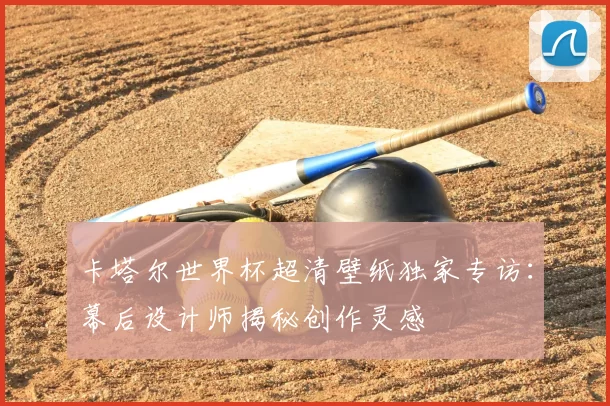 卡塔尔世界杯超清壁纸独家专访:幕后设计师揭秘创作灵感