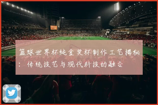 篮球世界杯纯金奖杯制作工艺揭秘:传统技艺与现代科技的融合