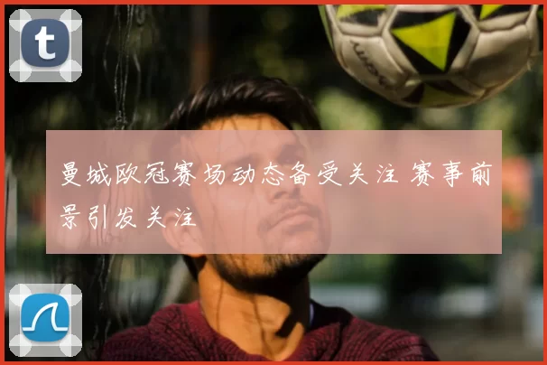 曼城欧冠赛场动态备受关注 赛事前景引发关注