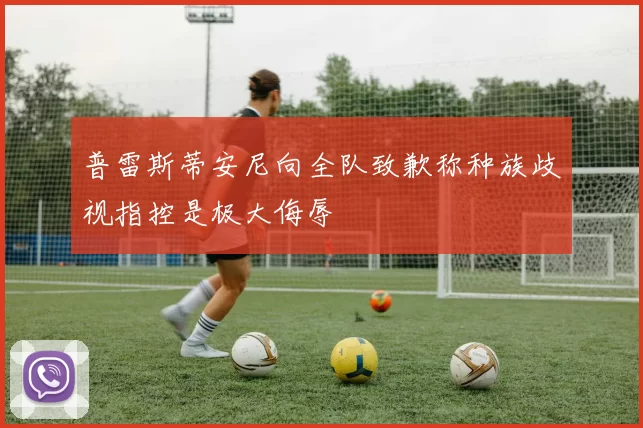普雷斯蒂安尼向全队致歉称种族歧视指控是极大侮辱